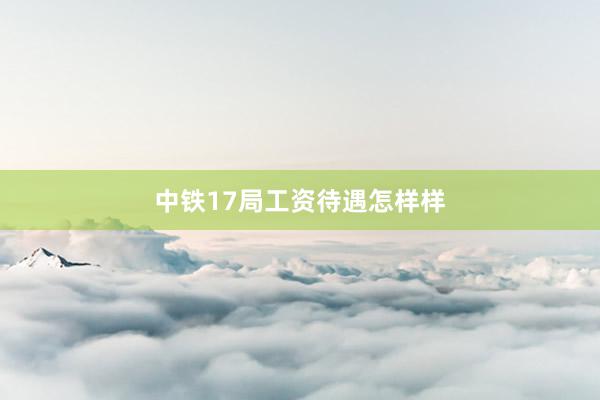 中铁17局工资待遇怎样样