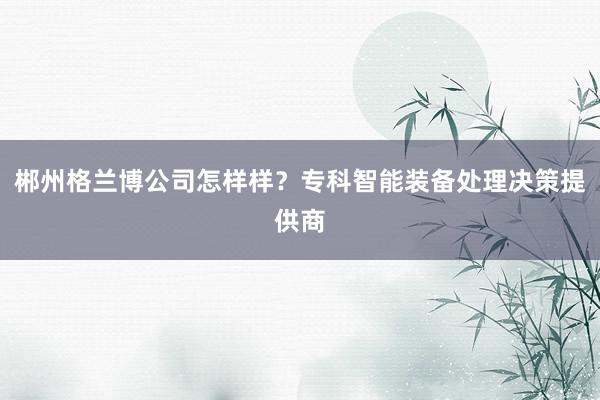 郴州格兰博公司怎样样？专科智能装备处理决策提供商