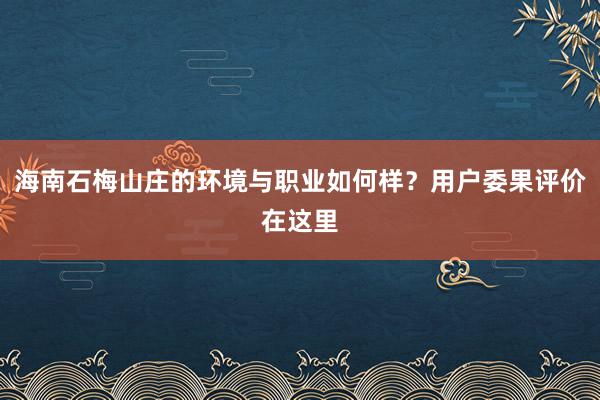 海南石梅山庄的环境与职业如何样？用户委果评价在这里