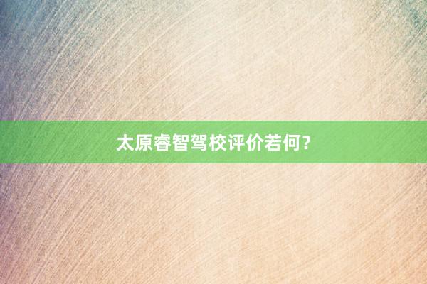 太原睿智驾校评价若何？